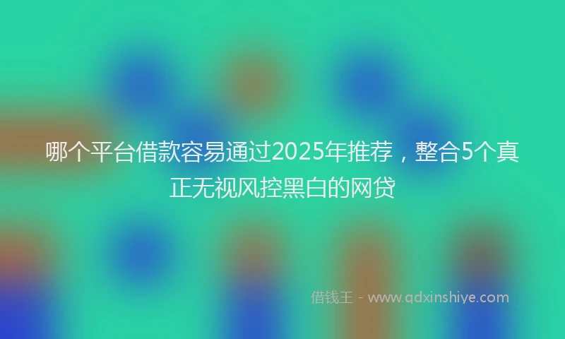 哪个平台借款容易通过2025年推荐，整合5个真正无视风控黑白的网贷