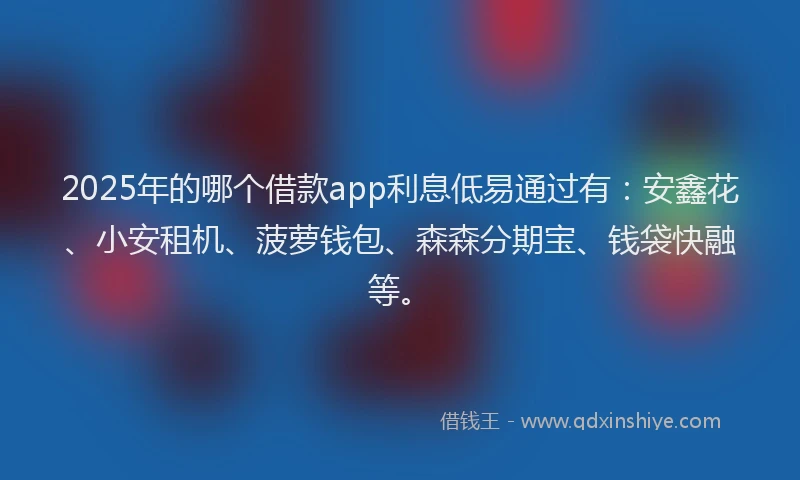 2025年的哪个借款app利息低易通过有：安鑫花、小安租机、菠萝钱包、森森分期宝、钱袋快融等。