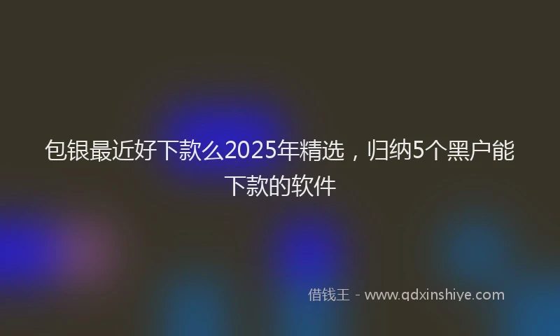 包银最近好下款么2025年精选，归纳5个黑户能下款的软件
