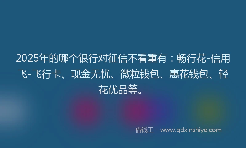 2025年的哪个银行对征信不看重有：畅行花-信用飞-飞行卡、现金无忧、微粒钱包、惠花钱包、轻花优品等。