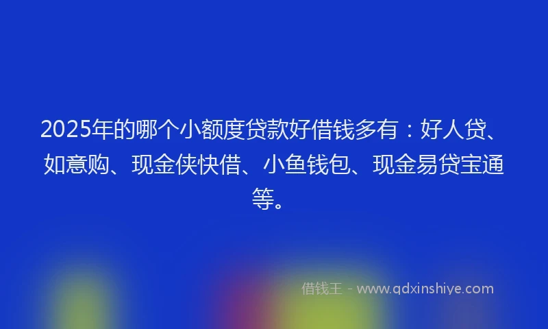 2025年的哪个小额度贷款好借钱多有：好人贷、如意购、现金侠快借、小鱼钱包、现金易贷宝通等。