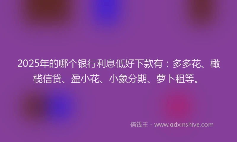 2025年的哪个银行利息低好下款有：多多花、橄榄信贷、盈小花、小象分期、萝卜租等。