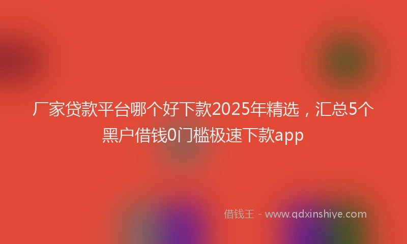 厂家贷款平台哪个好下款2025年精选，汇总5个黑户借钱0门槛极速下款app