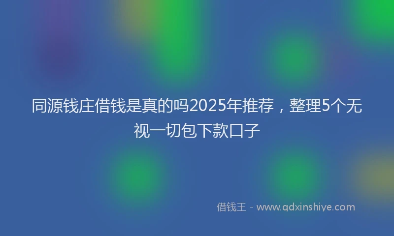 同源钱庄借钱是真的吗2025年推荐，整理5个无视一切包下款口子