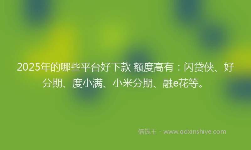 2025年的哪些平台好下款 额度高有：闪贷侠、好分期、度小满、小米分期、融e花等。