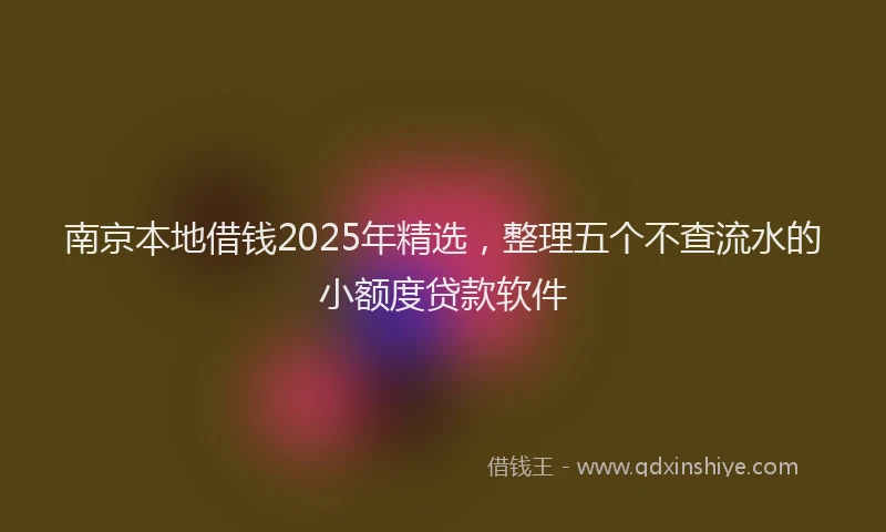 南京本地借钱2025年精选，整理五个不查流水的小额度贷款软件