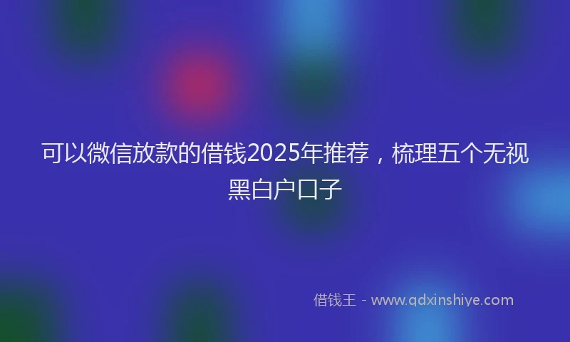 可以微信放款的借钱2025年推荐，梳理五个无视黑白户口子