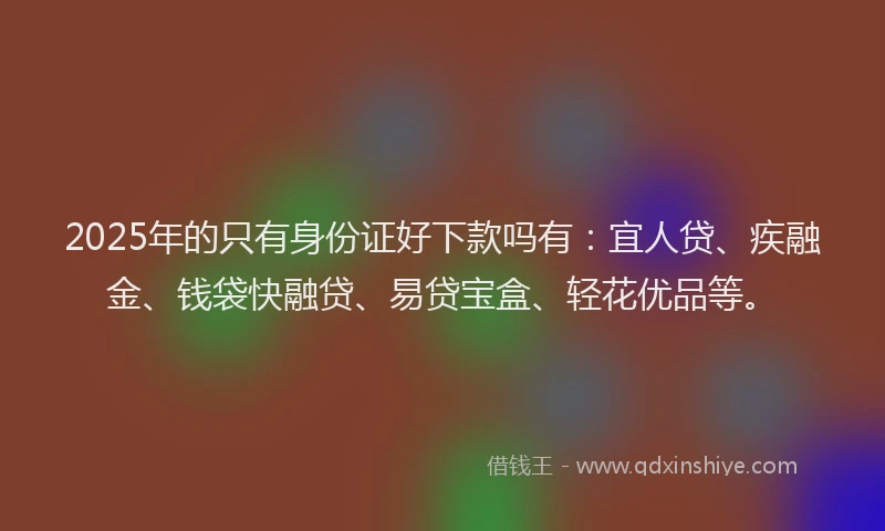 2025年的只有身份证好下款吗有：宜人贷、疾融金、钱袋快融贷、易贷宝盒、轻花优品等。