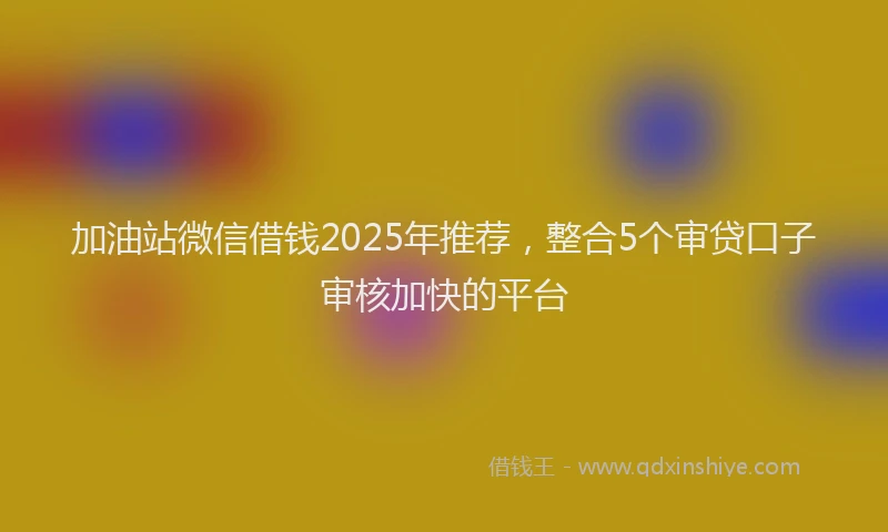加油站微信借钱2025年推荐，整合5个审贷口子审核加快的平台