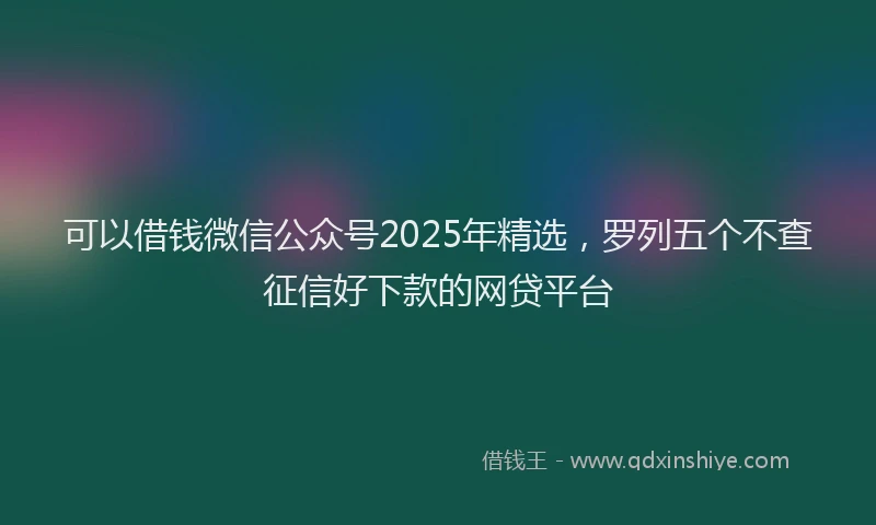 可以借钱微信公众号2025年精选，罗列五个不查征信好下款的网贷平台