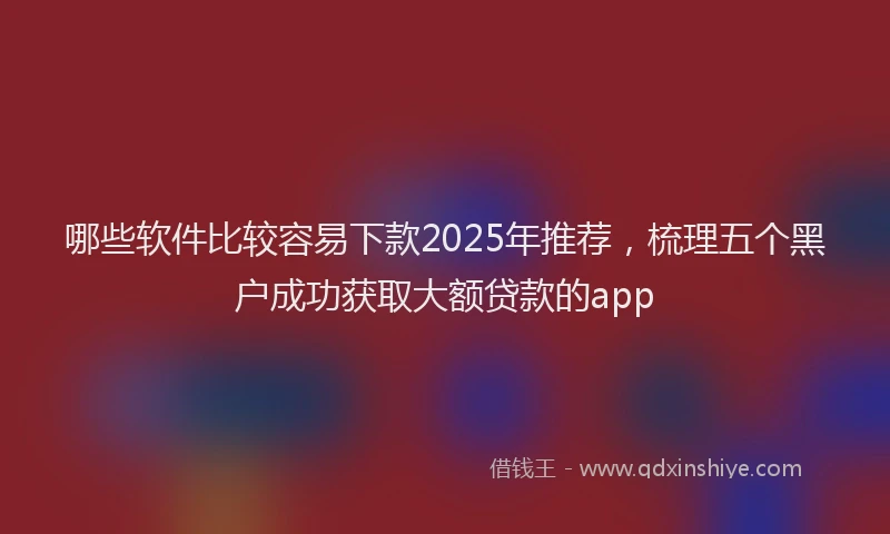 哪些软件比较容易下款2025年推荐，梳理五个黑户成功获取大额贷款的app