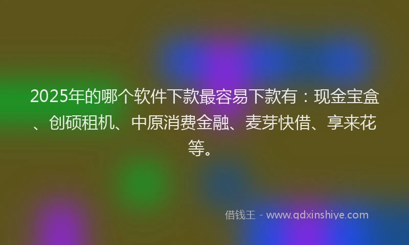 2025年的哪个软件下款最容易下款有：现金宝盒、创硕租机、中原消费金融、麦芽快借、享来花等。