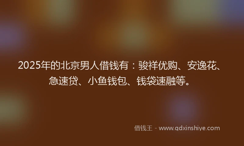 2025年的北京男人借钱有：骏祥优购、安逸花、急速贷、小鱼钱包、钱袋速融等。