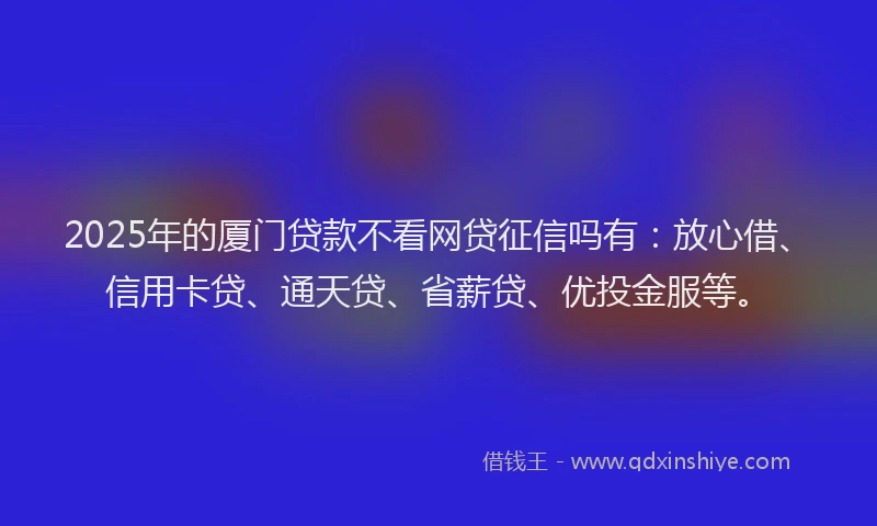 2025年的厦门贷款不看网贷征信吗有：放心借、信用卡贷、通天贷、省薪贷、优投金服等。