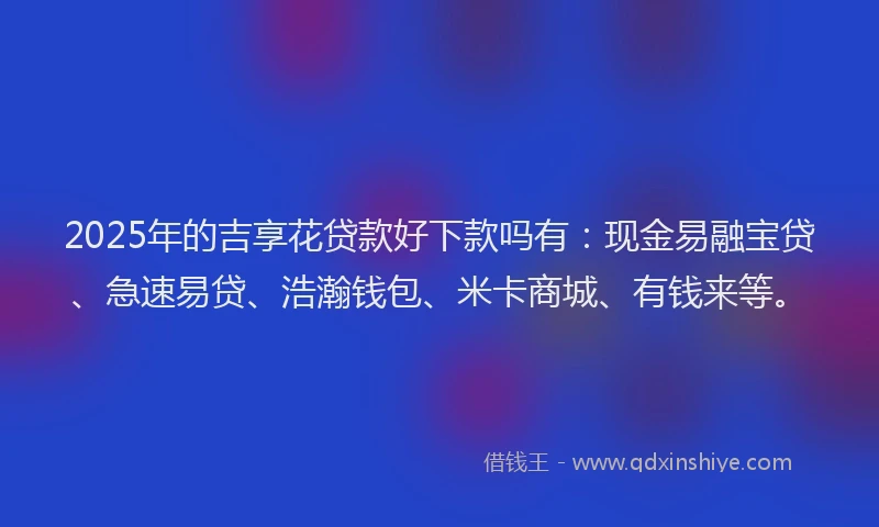 2025年的吉享花贷款好下款吗有：现金易融宝贷、急速易贷、浩瀚钱包、米卡商城、有钱来等。