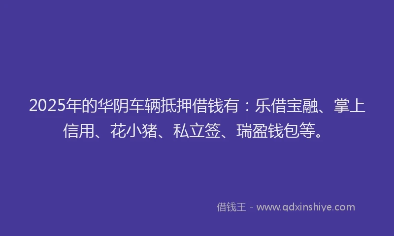 2025年的华阴车辆抵押借钱有：乐借宝融、掌上信用、花小猪、私立签、瑞盈钱包等。