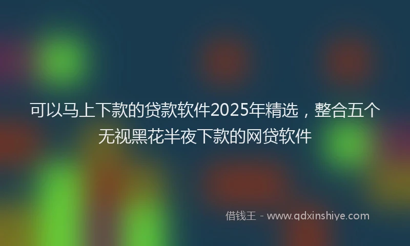可以马上下款的贷款软件2025年精选，整合五个无视黑花半夜下款的网贷软件