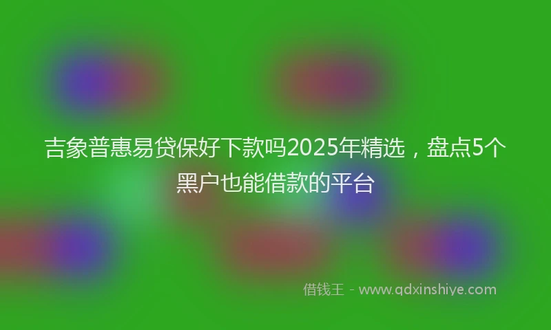 吉象普惠易贷保好下款吗2025年精选，盘点5个黑户也能借款的平台
