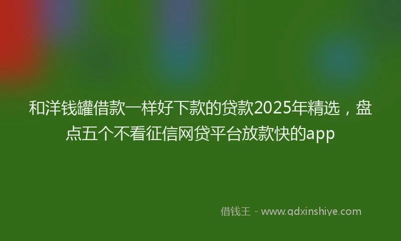 和洋钱罐借款一样好下款的贷款2025年精选，盘点五个不看征信网贷平台放款快的app