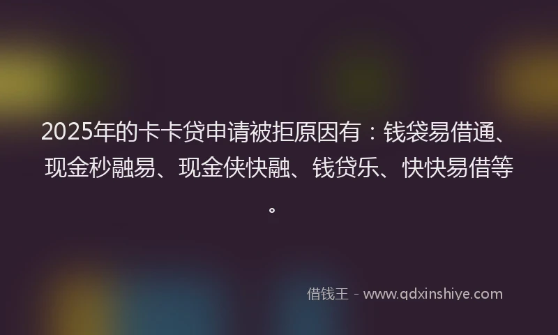 2025年的卡卡贷申请被拒原因有：钱袋易借通、现金秒融易、现金侠快融、钱贷乐、快快易借等。