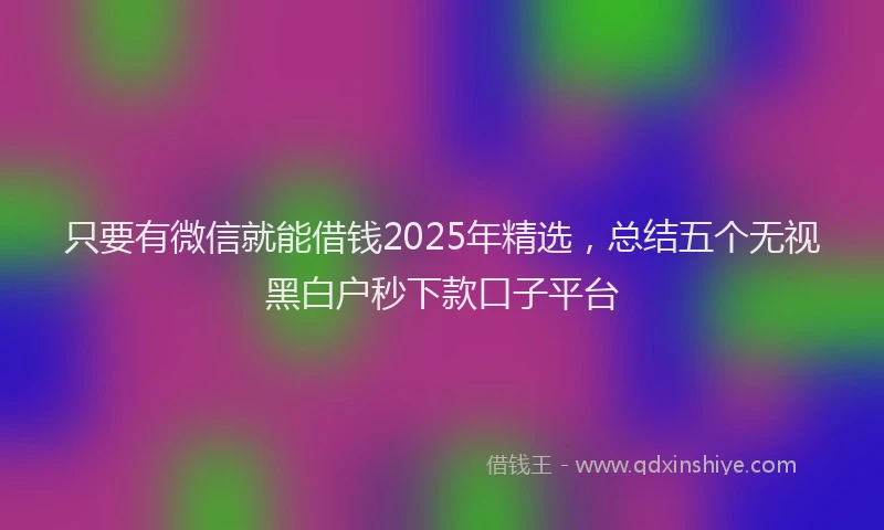 只要有微信就能借钱2025年精选，总结五个无视黑白户秒下款口子平台