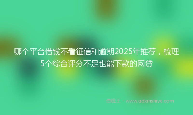 哪个平台借钱不看征信和逾期2025年推荐，梳理5个综合评分不足也能下款的网贷