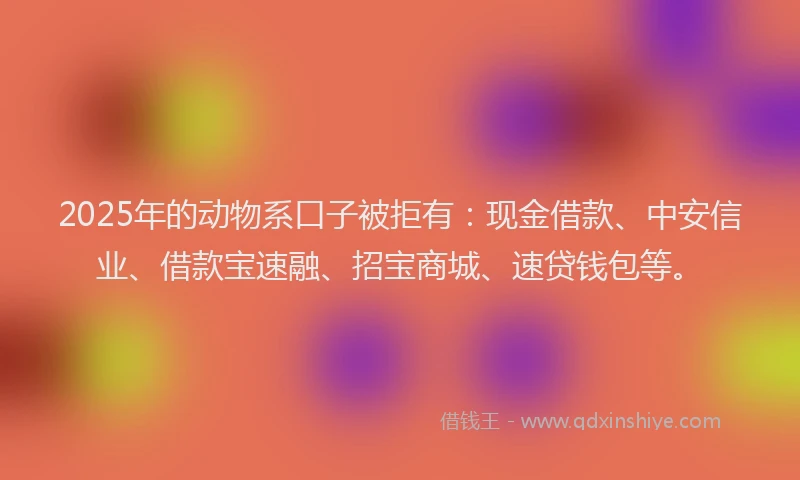 2025年的动物系口子被拒有：现金借款、中安信业、借款宝速融、招宝商城、速贷钱包等。