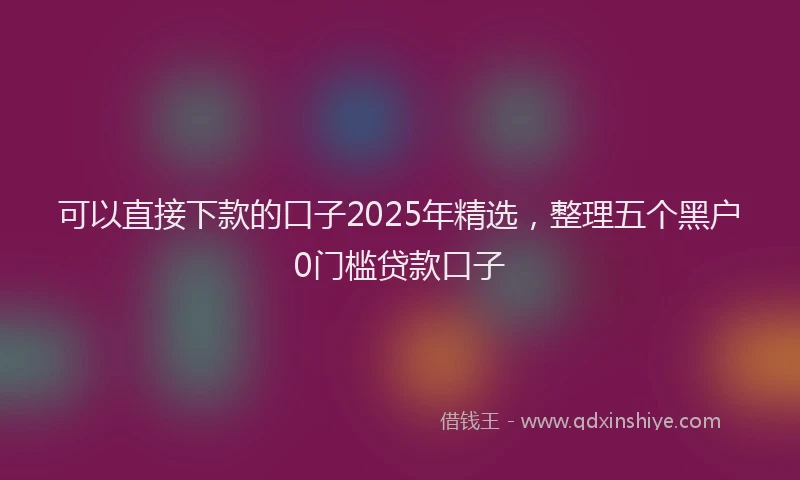 可以直接下款的口子2025年精选，整理五个黑户0门槛贷款口子
