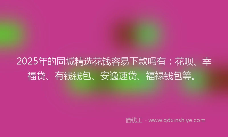 2025年的同城精选花钱容易下款吗有：花呗、幸福贷、有钱钱包、安逸速贷、福禄钱包等。