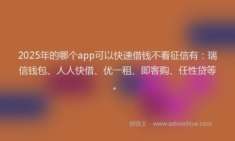 2025年的哪个app可以快速借钱不看征信有：瑞信钱包、人人快借、优一租、即客购、任性贷等。