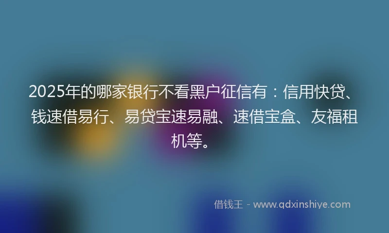 2025年的哪家银行不看黑户征信有：信用快贷、钱速借易行、易贷宝速易融、速借宝盒、友福租机等。
