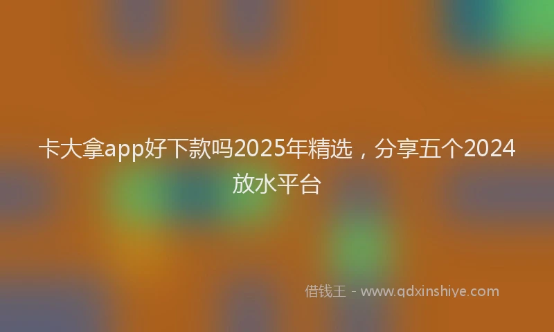 卡大拿app好下款吗2025年精选，分享五个2024放水平台