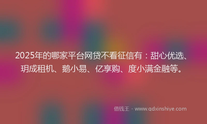 2025年的哪家平台网贷不看征信有：甜心优选、玥成租机、鹅小易、亿享购、度小满金融等。