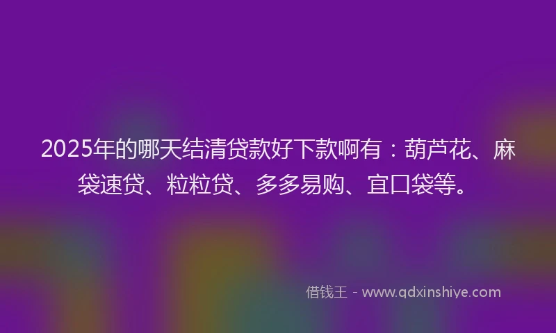 2025年的哪天结清贷款好下款啊有：葫芦花、麻袋速贷、粒粒贷、多多易购、宜口袋等。