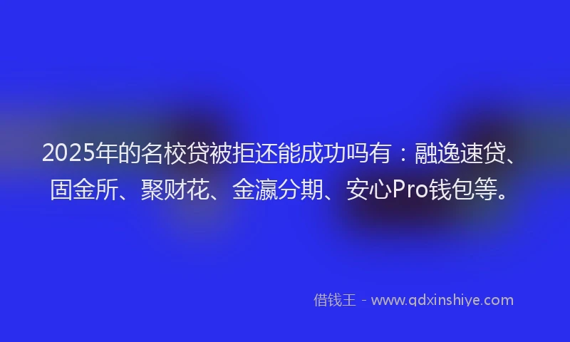 2025年的名校贷被拒还能成功吗有：融逸速贷、固金所、聚财花、金瀛分期、安心Pro钱包等。