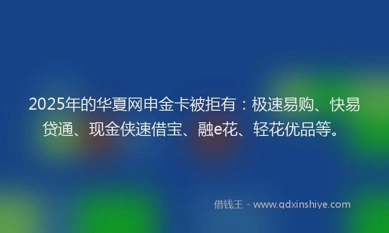 2025年的华夏网申金卡被拒有：极速易购、快易贷通、现金侠速借宝、融e花、轻花优品等。