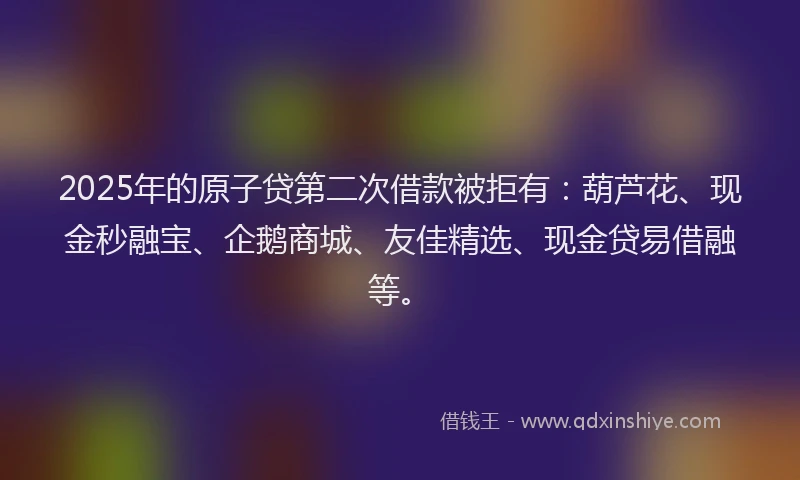2025年的原子贷第二次借款被拒有：葫芦花、现金秒融宝、企鹅商城、友佳精选、现金贷易借融等。