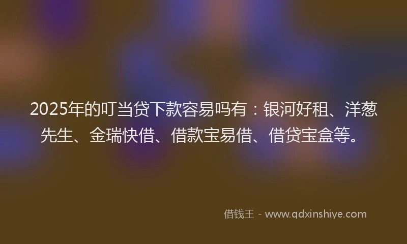 2025年的叮当贷下款容易吗有：银河好租、洋葱先生、金瑞快借、借款宝易借、借贷宝盒等。