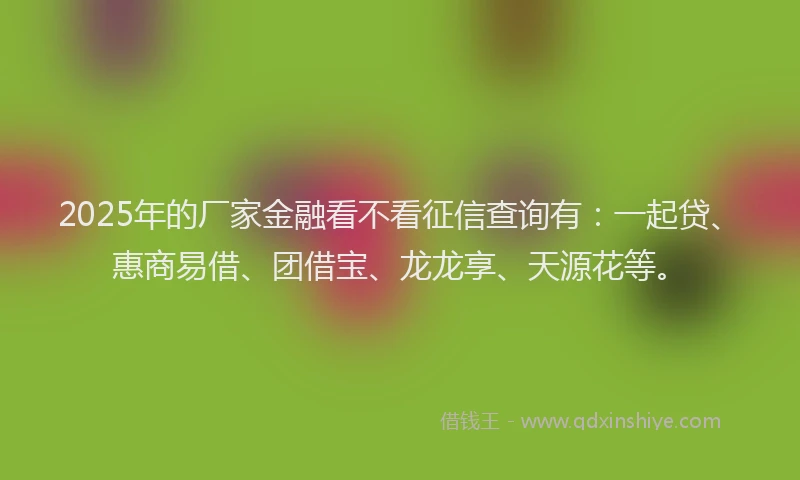 2025年的厂家金融看不看征信查询有：一起贷、惠商易借、团借宝、龙龙享、天源花等。