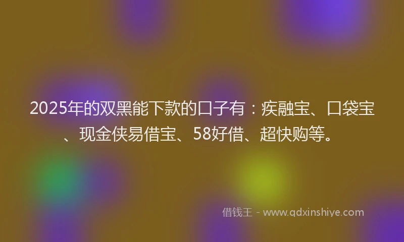 2025年的双黑能下款的口子有：疾融宝、口袋宝、现金侠易借宝、58好借、超快购等。