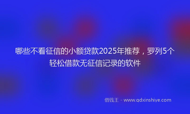 哪些不看征信的小额贷款2025年推荐，罗列5个轻松借款无征信记录的软件