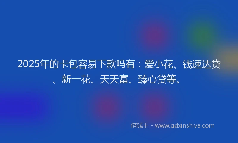 2025年的卡包容易下款吗有：爱小花、钱速达贷、新一花、天天富、臻心贷等。
