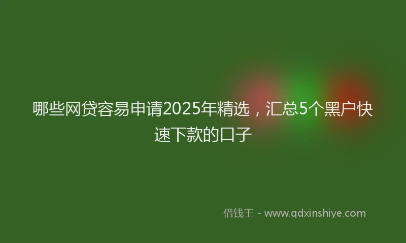 哪些网贷容易申请2025年精选，汇总5个黑户快速下款的口子