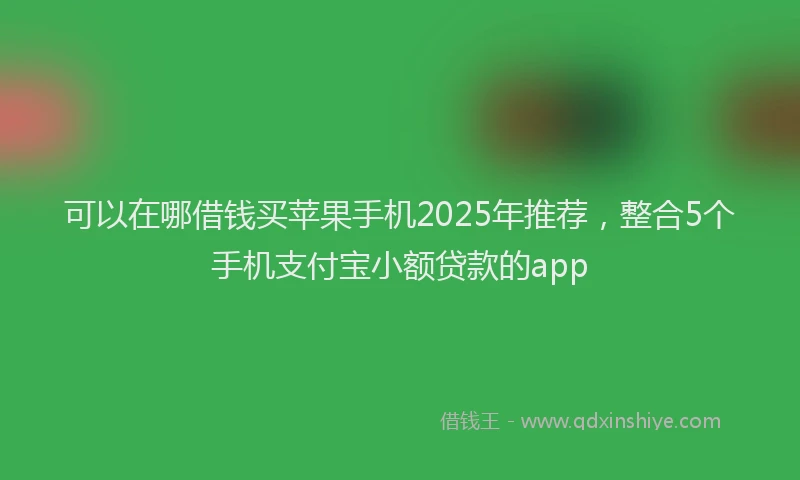 可以在哪借钱买苹果手机2025年推荐，整合5个手机支付宝小额贷款的app