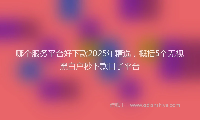 哪个服务平台好下款2025年精选，概括5个无视黑白户秒下款口子平台
