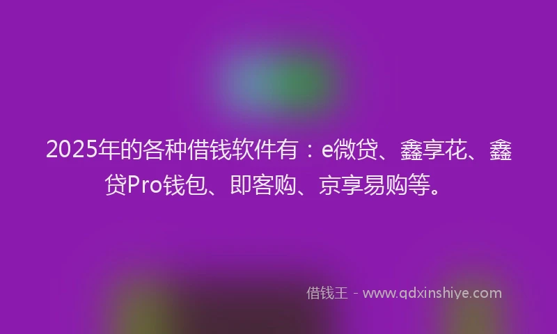 2025年的各种借钱软件有：e微贷、鑫享花、鑫贷Pro钱包、即客购、京享易购等。