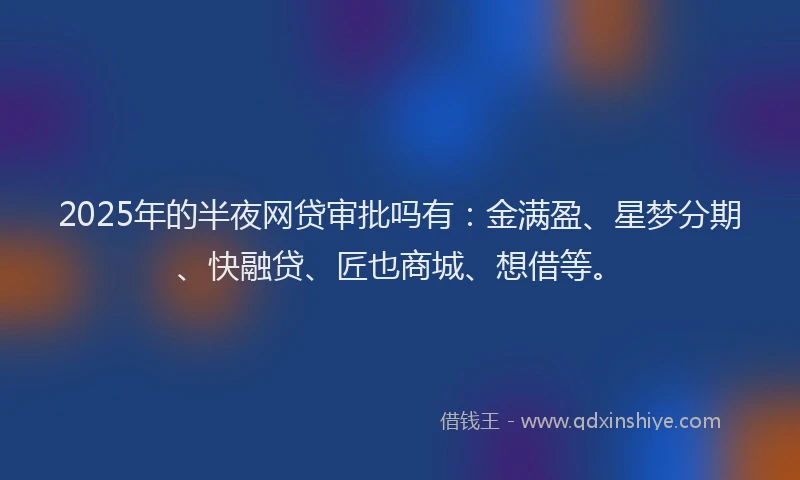 2025年的半夜网贷审批吗有：金满盈、星梦分期、快融贷、匠也商城、想借等。