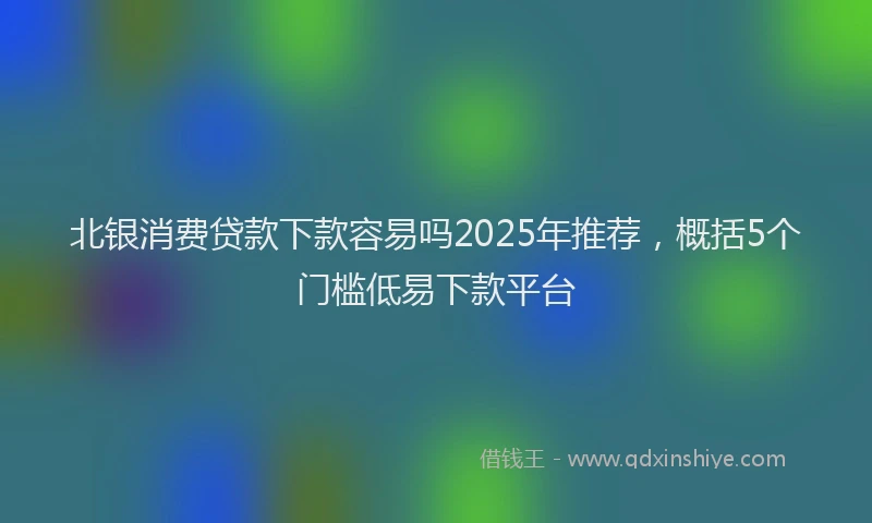 北银消费贷款下款容易吗2025年推荐，概括5个门槛低易下款平台