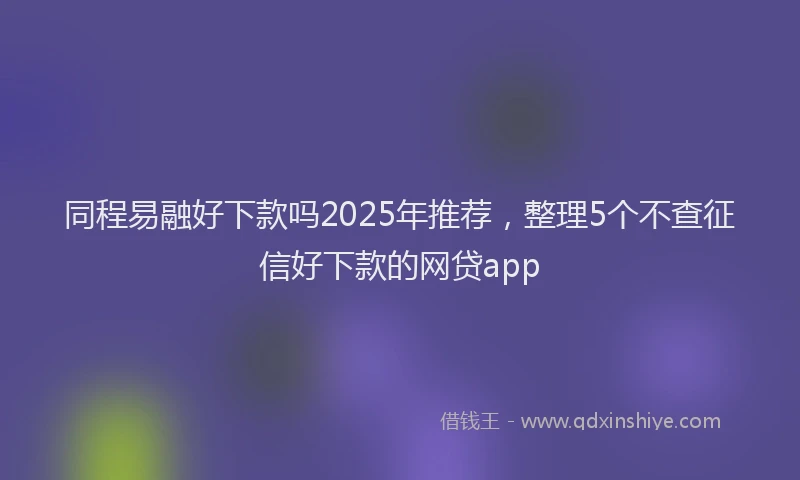 同程易融好下款吗2025年推荐，整理5个不查征信好下款的网贷app