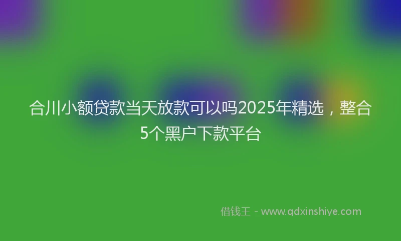 合川小额贷款当天放款可以吗2025年精选，整合5个黑户下款平台